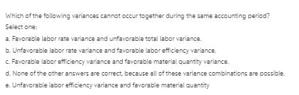 Which of the following variances cannot occur together during the same accounting period?
Select one:
a. Favorable labor rate variance and unfavorable total labor variance.
b. Unfavorable labor rate variance and favorable labor efficiency variance.
c. Favorable labor efficiency variance and favorable material quantity variance.
d. None of the other answers are correct, because all of these variance combinations are possible.
e. Unfavorable labor efficiency variance and favorable material quantity

