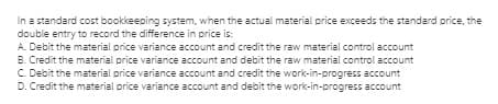 In a standard cost bookkeeping system, when the actual material price exceeds the standard price, the
double entry to record the difference in price is:
A Debit the material price variance account and credit the raw material control account
B. Credit the material price variance account and debit the raw material control account
C. Debit the material price variance account and credit the work-in-progress account
D. Credit the material price variance account and debit the work-in-progress account

