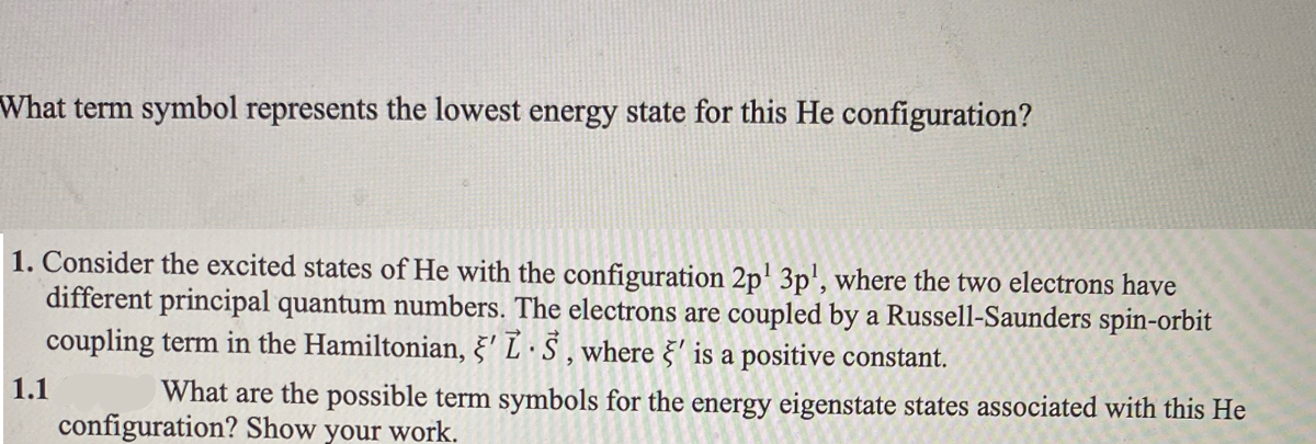 What term symbol represents the lowest energy state for this He configuration?
1. Consider the excited states of He with the configuration 2p' 3p', where the two electrons have
different principal quantum numbers. The electrons are coupled by a Russell-Saunders spin-orbit
coupling term in the Hamiltonian, §' L · S , where §' is a positive constant.
1.1
What are the possible term symbols for the energy eigenstate states associated with this He
configuration? Show your work.
