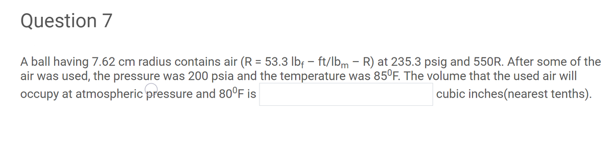 Question 7
A ball having 7.62 cm radius contains air (R = 53.3 lbf – ft/lbm - R) at 235.3 psig and 550R. After some of the
air was used, the pressure was 200 psia and the temperature was 85°F. The volume that the used air will
cubic inches(nearest tenths).
%3D
occupy at atmospheric pressure and 80°F is
