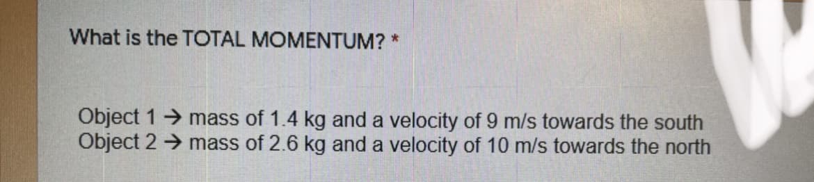 What is the TOTAL MOMENTUM? *
Object 1 mass of 1.4 kg and a velocity of 9 m/s towards the south
Object 2 → mass of 2.6 kg and a velocity of 10 m/s towards the north
