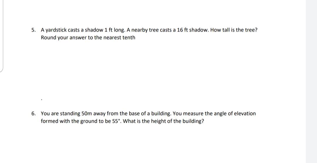 5. A yardstick casts a shadow 1 ft long. A nearby tree casts a 16 ft shadow. How tall is the tree?
Round your answer to the nearest tenth
6. You are standing 50m away from the base of a building. You measure the angle of elevation
formed with the ground to be 55°. What is the height of the building?
