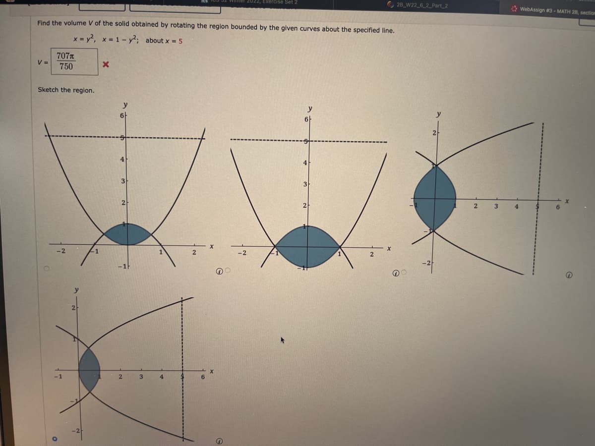 ,Exercise Set
O 28_W22_6_2_Part_2
* WebAssign #3 - MATH 28, section
Find the volume V of the solid obtained by rotating the region bounded by the given curves about the specified line.
x = y2, x = 1 - y; about x 5
707n
V =
750
Sketch the region.
y
y
3
2
2
2.
3
4
y
2
3.
4
