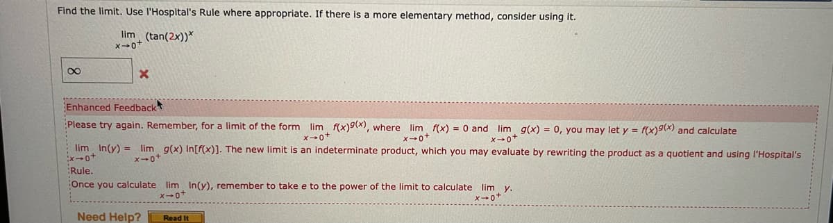 Find the limit. Use l'Hospital's Rule where appropriate. If there is a more elementary method, consider using it.
lim (tan(2x))*
Enhanced Feedback
Please try again. Remember, for a limit of the form lim f(x)9(x), where lim f(x) = 0 and lim g(x) = 0, you may let y = f(x)9(x) and calculate
X0"
lim In(y) = lim g(x) In[f(x)]. The new limit is an indeterminate product, which you may evaluate by rewriting the product as a quotient and using l'Hospital's
x0+
Rule.
Once you calculate lim In(y), remember to take e to the power of the limit to calculate lim y.
Need Help?
Read It
