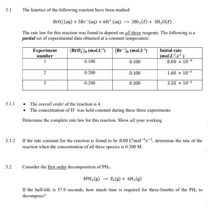 number
(mol.L".s' )
8.00 x 10-4
0.100
0.100
0.200
0.100
1.60 x 10-3
3
0.200
0.200
3.20 x 10-3
• The overall order of the reaction is 4.
• The concentration of H* was held constant during these three experiments
3.1.1
Determine the complete rate law for this reaction. Show all your working
If the rate constant for the reaction is found to be 8.00 L'mol-s-, determine the rate of the
reaction when the concentration of all three species is 0.300 M.
3.1.2
