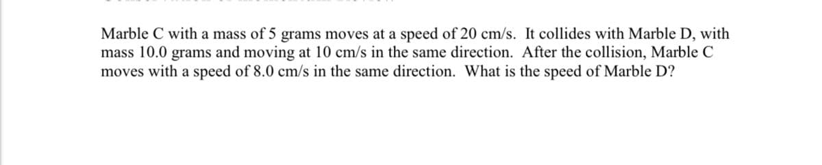 Marble C with a mass of 5 grams moves at a speed of 20 cm/s. It collides with Marble D, with
mass 10.0 grams and moving at 10 cm/s in the same direction. After the collision, Marble C
moves with a speed of 8.0 cm/s in the same direction. What is the speed of Marble D?
