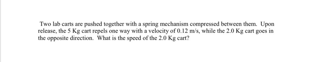 Two lab carts are pushed together with a spring mechanism compressed between them. Upon
release, the 5 Kg cart repels one way with a velocity of 0.12 m/s, while the 2.0 Kg cart goes in
the opposite direction. What is the speed of the 2.0 Kg cart?
