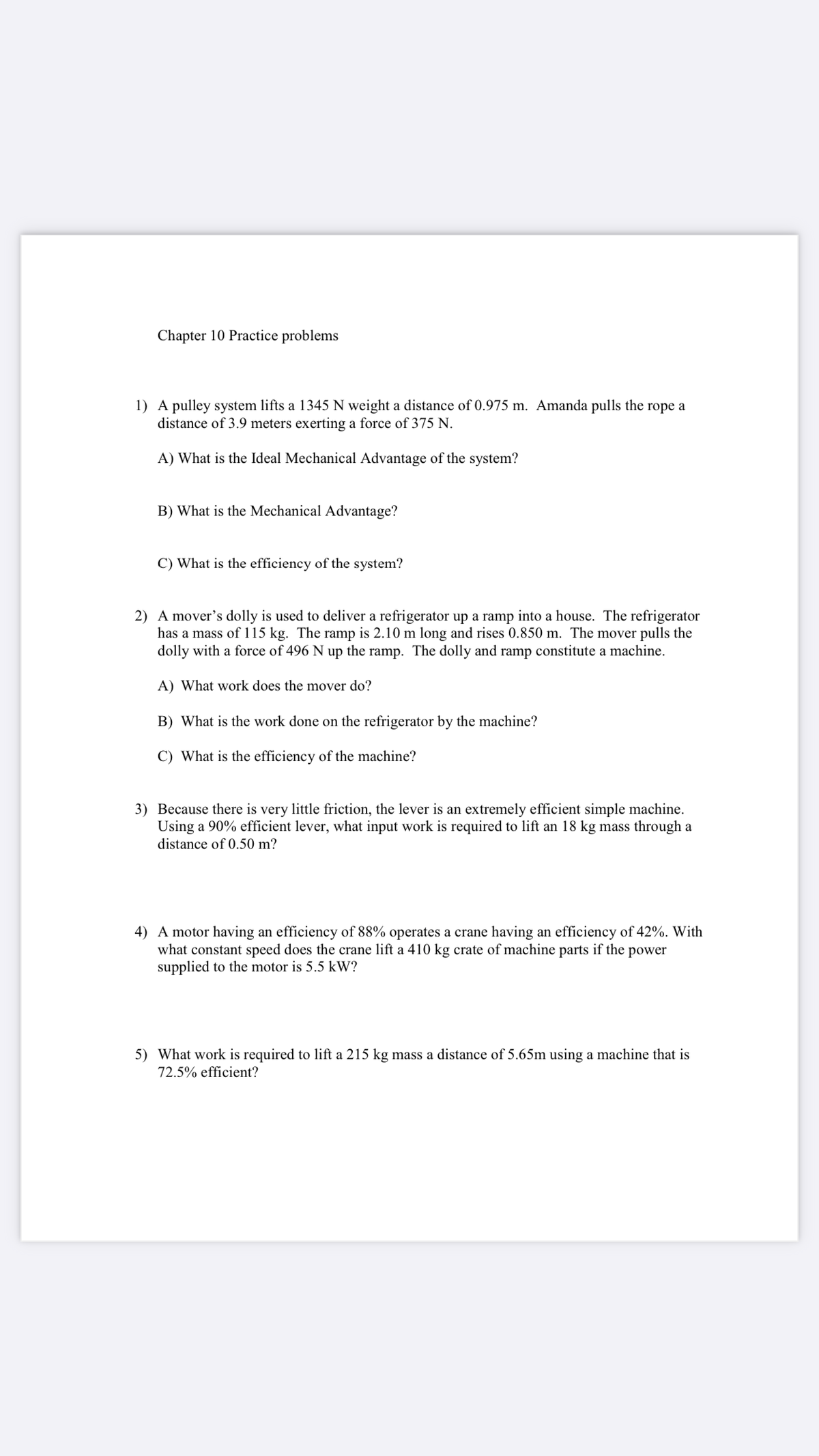 Chapter 10 Practice problems
1) A pulley system lifts a 1345 N weight a distance of 0.975 m. Amanda pulls the rope a
distance of 3.9 meters exerting a force of 375 N.
A) What is the Ideal Mechanical Advantage of the system?
B) What is the Mechanical Advantage?
C) What is the efficiency of the system?
2) A mover's dolly is used to deliver a refrigerator up a ramp into a house. The refrigerator
has a mass of 115 kg. The ramp is 2.10 m long and rises 0.850 m. The mover pulls the
dolly with a force of 496 N up the ramp. The dolly and ramp constitute a machine.
A) What work does the mover do?
B) What is the work done on the refrigerator by the machine?
C) What is the efficiency of the machine?
3) Because there is very little friction, the lever is an extremely efficient simple machine.
Using a 90% efficient lever, what input work is required to lift an 18 kg mass through a
distance of 0.50 m?
4) A motor having an efficiency of 88% operates a crane having an efficiency of 42%. With
what constant speed does the crane lift a 410 kg crate of machine parts if the power
supplied to the motor is 5.5 kW?
5) What work is required to lift a 215 kg mass a distance of 5.65m using a machine that is
72.5% efficient?
