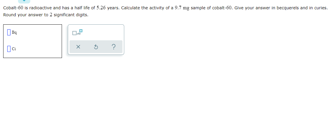 Cobalt-60 is radioactive and has a half life of 5.26 years. Calculate the activity of a 9.7 mg sample of cobalt-60. Give your answer in becquerels and in curies.
Round your answer to 2 significant digits.
?

