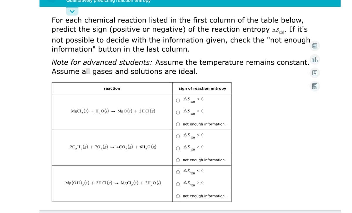 vely pre
ting rea
For each chemical reaction listed in the first column of the table below,
predict the sign (positive or negative) of the reaction entropy asn. If it's
rxn
not possible to decide with the information given, check the "not enough
information" button in the last column.
olo
Note for advanced students: Assume the temperature remains constant.
Assume all gases and solutions are ideal.
reaction
sign of reaction entropy
As
< 0
rxn
Mg Cl, (») + H,0() - Mg0(s) + 2H CI (3)
As
> 0
rxn
not enough information.
AS
rxn
2C,H,(2) + 70, (2) → 4C0,(2) + 6H,0(g)
AS
rxn
> 0
not enough information.
AS
< 0
rxn
Mg (OH), (s) + 2H CI (g) → MgCl, (s) + 2H,0()
As
> 0
rxn
O not enough information.
