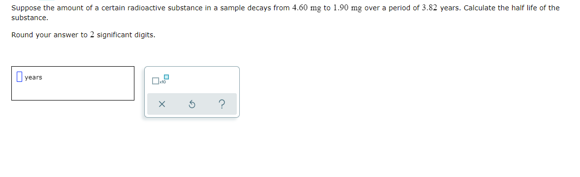 Suppose the amount of a certain radioactive substance in a sample decays from 4.60 mg to 1.90 mg over a period of 3.82 years. Calculate the half life of the
substance.
Round your answer to 2 significant digits.
years
