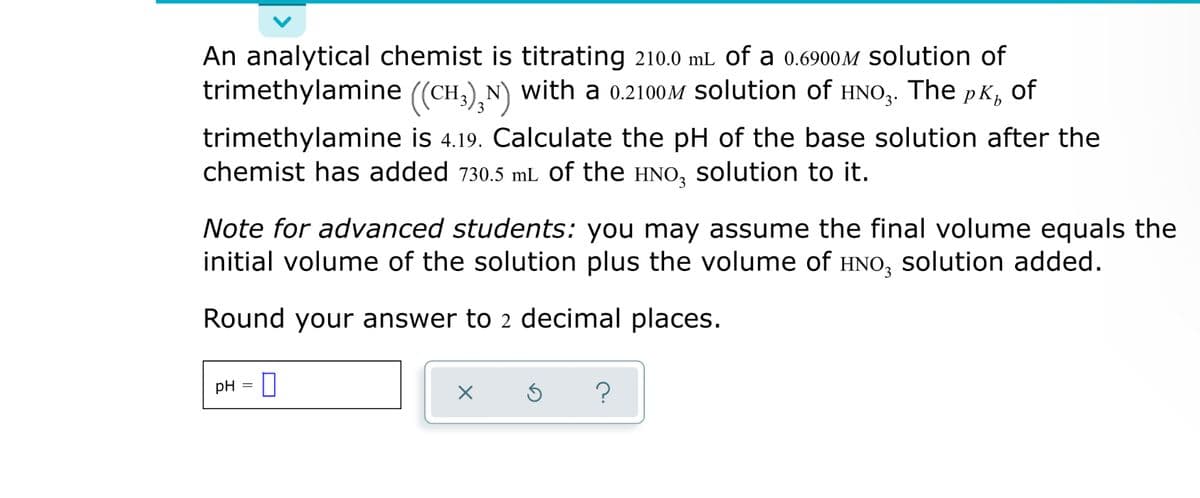 An analytical chemist is titrating 210.0 mL of a 0.6900M Solution of
trimethylamine ((CH,),N) with a 0.2100M solution of HNO,. The pK, of
3
trimethylamine is 4.19. Calculate the pH of the base solution after the
chemist has added 730.5 mL of the HNO, solution to it.
Note for advanced students: you may assume the final volume equals the
initial volume of the solution plus the volume of HNO, solution added.
Round your answer to 2 decimal places.
pH
?
