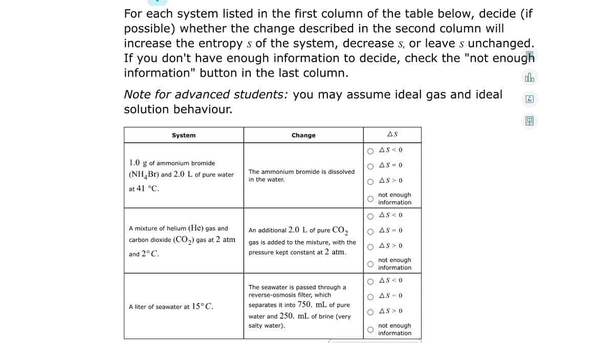 For each system listed in the first column of the table below, decide (if
possible) whether the change described in the second column will
increase the entropy s of the system, decrease s, or leave s unchanged.
If you don't have enough information to decide, check the "not enough
information" button in the last column.
ado
Note for advanced students: you may assume ideal gas and ideal
solution behaviour.
System
Change
AS
O AS < 0
1.0 g of ammonium bromide
O As = 0
The ammonium bromide is dissolved
(NH,Br) and 2.0 L of pure water
in the water.
O As> 0
at 41 °C.
not enough
information
O As < 0
A mixture of helium (He) gas and
An additional 2.0 L of pure CO,
O AS = 0
carbon dioxide (CO,) gas at 2 atm
gas is added to the mixture, with the
O As > 0
and 2° C.
pressure kept constant at 2 atm.
not enough
information
O AS < 0
The seawater is passed through a
reverse-osmosis filter, which
O AS = 0
A liter of seawater at 15°C.
separates it into 750. mL of pure
O As > 0
water and 250. mL of brine (very
salty water).
not enough
information
O O
Olo o
