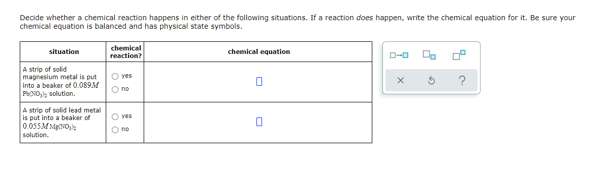 Decide whether a chemical reaction happens in either of the following situations. If a reaction does happen, write the chemical equation for it. Be sure your
chemical equation is balanced and has physical state symbols.
chemical
reaction?
situation
chemical equation
A strip of solid
magnesium metal is put
into a beaker of 0.089M
O yes
O no
Pb(NO;), solution.
A strip of solid lead metal
is put into a beaker of
0.055M Mg(NO;)2
O yes
O no
solution.
