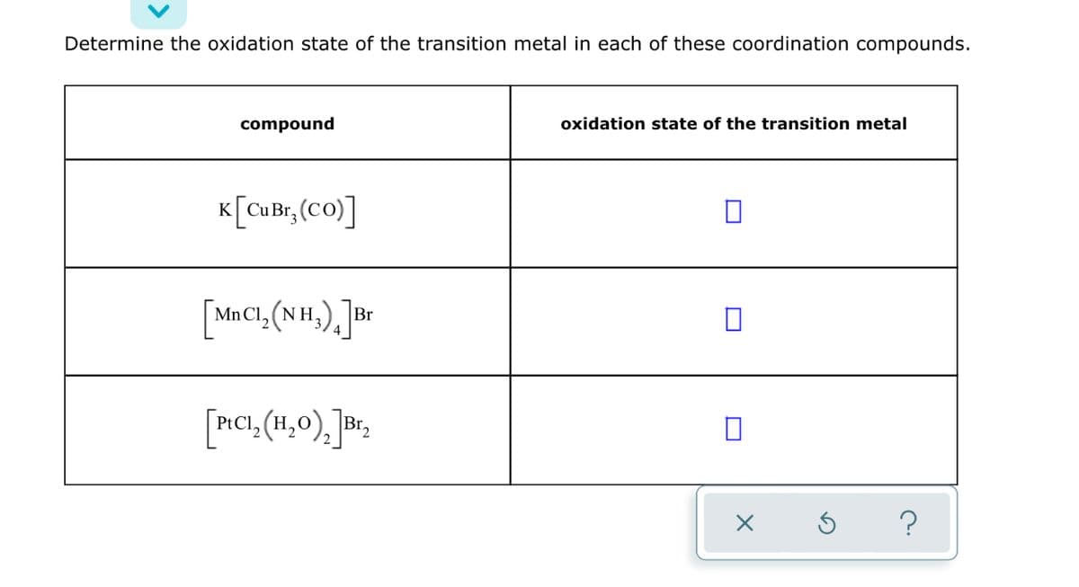 Determine the oxidation state of the transition metal in each of these coordination compounds.
compound
oxidation state of the transition metal
K[CuBr, (Co)]
Mn Cl, (NH,
Br
[P!CI, (H,0), \Br,
