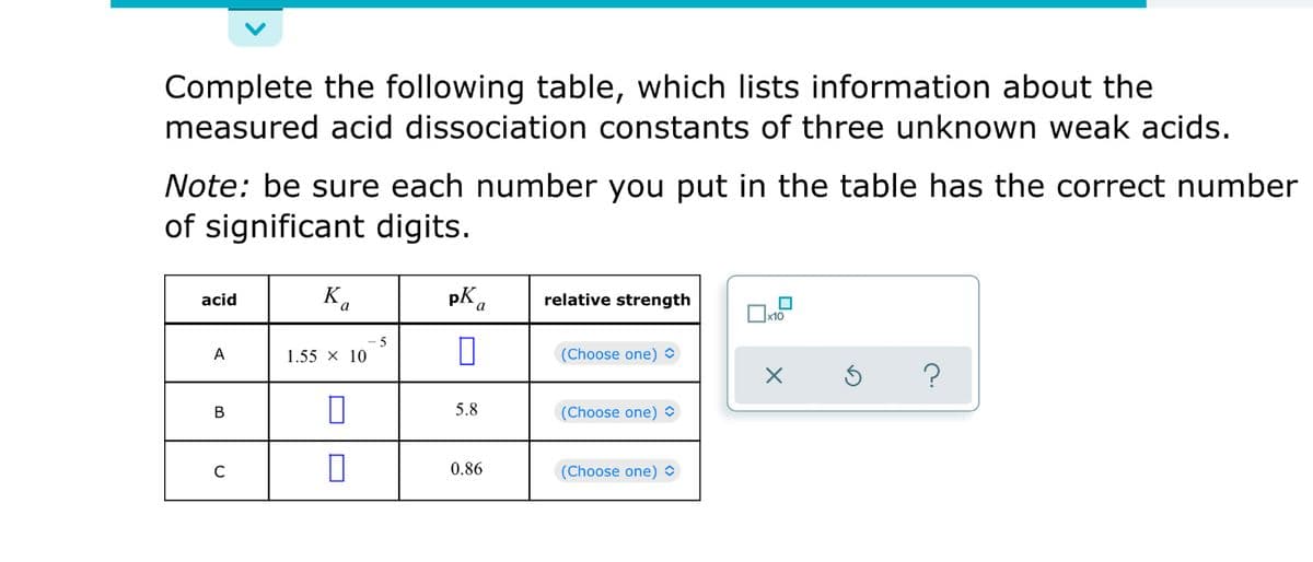 Complete the following table, which lists information about the
measured acid dissociation constants of three unknown weak acids.
Note: be sure each number you put in the table has the correct number
of significant digits.
acid
Ka
relative strength
5
A
1.55 x 10
(Choose one) O
?
В
5.8
(Choose one)O
0.86
(Choose one)
