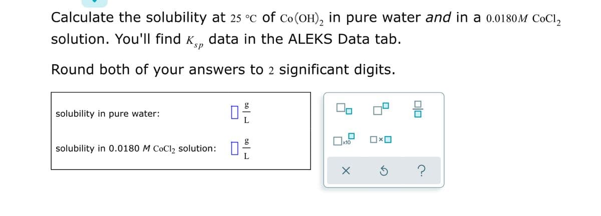 Calculate the solubility at 25 °C of Co(OH), in pure water and in a 0.0180M COCI,
solution. You'll find K, data in the ALEKS Data tab.
Round both of your answers to 2 significant digits.
g
solubility in pure water:
g
|x10
solubility in 0.0180 M C0C12 solution:
L
olo
