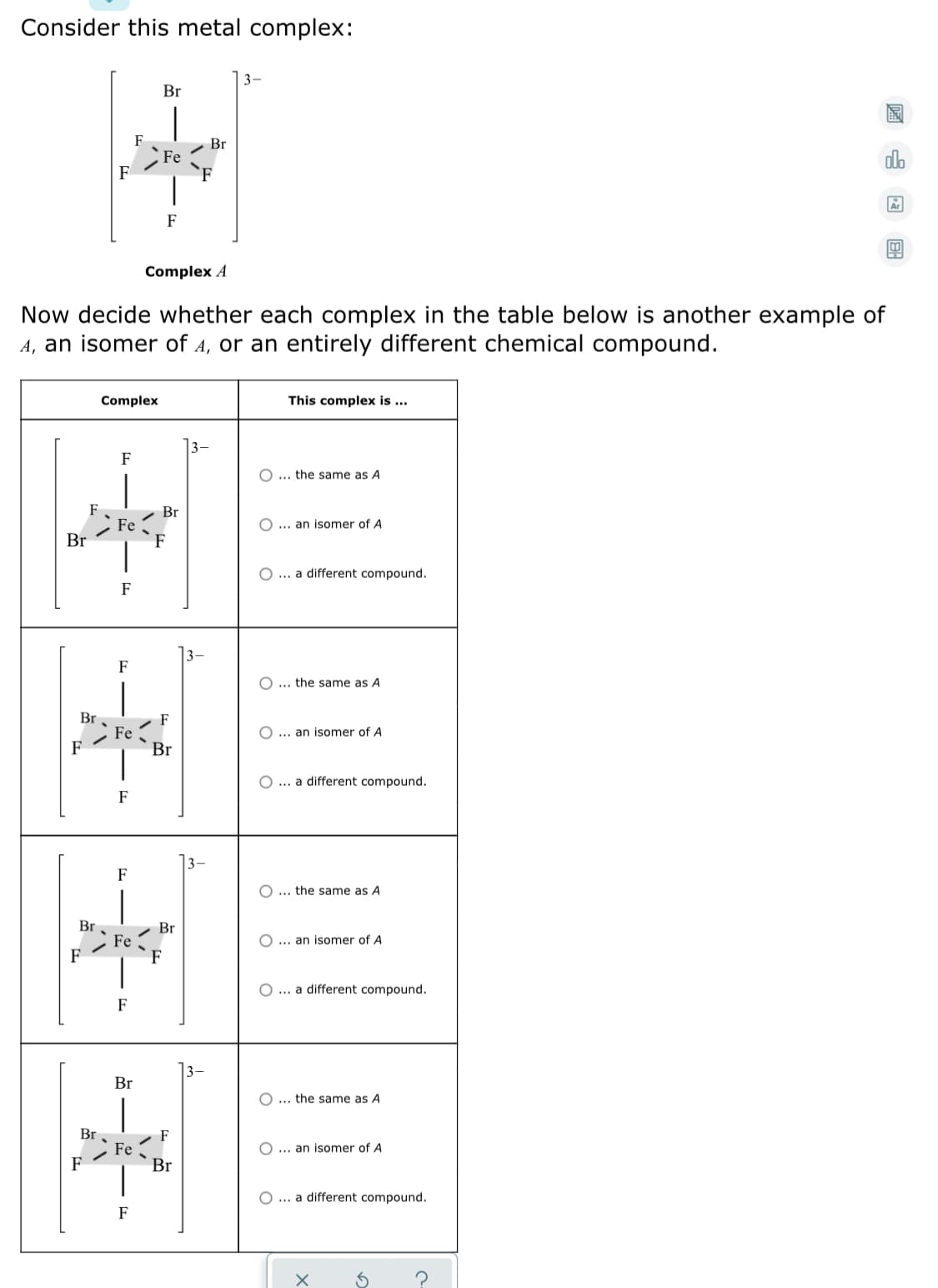 Consider this metal complex:
3-
Br
F
Br
Fe
dlo
F
F
Complex A
Now decide whether each complex in the table below is another example of
A, an isomer of A, or an entirely different chemical compound.
Complex
This complex is .
F
O ... the same as A
F
Fe
F
Br
... an isomer of A
Br
O ... a different compound.
F
|3–
F
... the same as A
Br
F - Fe -
Br
F
... an isomer of A
O ... a different compound.
F
F
O ... the same as A
Br
Fe
- Br
O ... an isomer of A
F
O ... a different compound.
F
Br
O ... the same as A
Br
F
Br
Fe
O ... an isomer of A
F
O ... a different compound.
F
