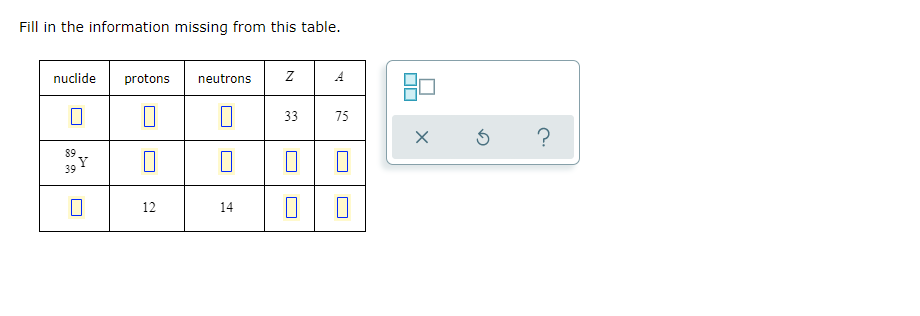 Fill in the information missing from this table.
nuclide
protons neutrons
Z
A
0
33
75
89
0
0
39
12
14
Y
0
☐☐
X
5
?