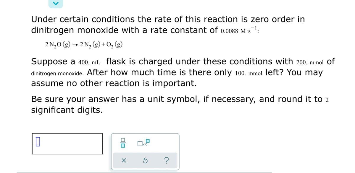 Under certain conditions the rate of this reaction is zero order in
dinitrogen monoxide with a rate constant of 0.0088 M:5
2N,0 (g) → 2 N, (g) + 0; (g)
Suppose a 400. mL flask is charged under these conditions with 200. mmol of
dinitrogen monoxide. After how much time is there only 100. mmol left? You may
assume no other reaction is important.
Be sure your answer has a unit symbol, if necessary, and round it to 2
significant digits.
x10
O
