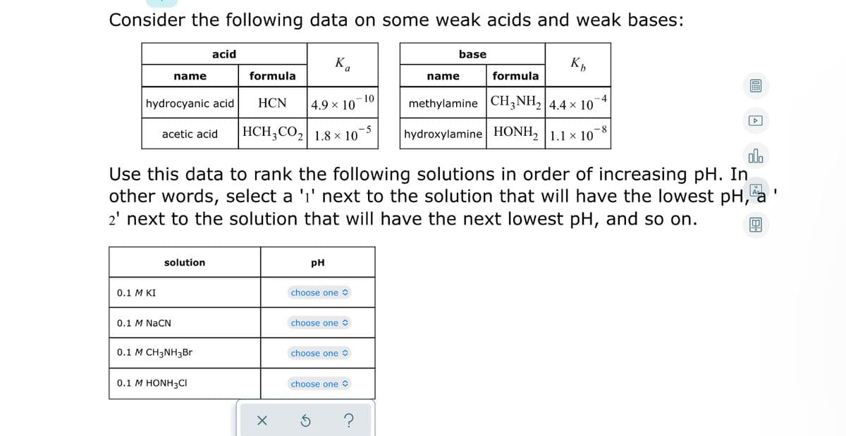 Consider the following data on some weak acids and weak bases:
acid
base
name
formula
name
formula
hydrocyanic acid
НCN
10
4.9 × 10
methylamine CH3NH2|4.4 × 10
HCH;CO2| 1.8 × 10
- 5
acetic acid
hydroxylamine HONH, |1.1 x 10
olo
Use this data to rank the following solutions in order of increasing pH. In
other words, select a 'i' next to the solution that will have the lowest pH,
2' next to the solution that will have the next lowest pH, and so on.
A I
solution
pH
0.1 M KI
choose one O
0.1 M NaCN
choose one O
0.1 М СН3NHзBr
choose one O
0.1 M HONH3CI
choose one O
?
