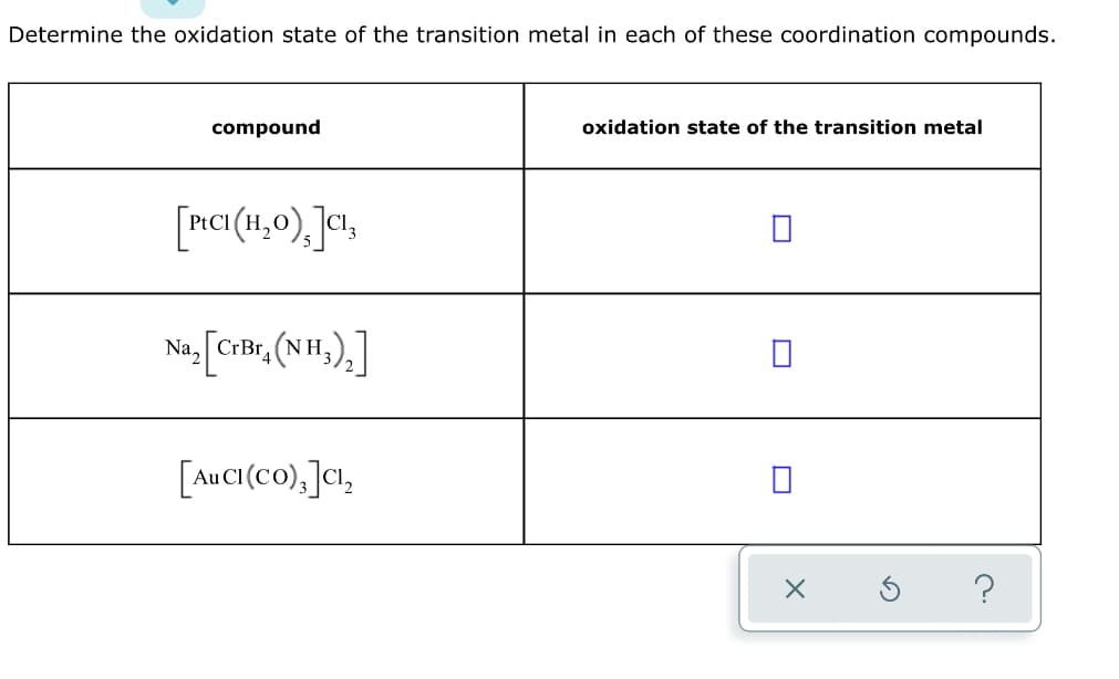 Determine the oxidation state of the transition metal in each of these coordination compounds.
compound
oxidation state of the transition metal
[nCI(H,0), ]«!,
[crix, (N H,),]
Na, CrBr.
[AuCI(co),]a,
