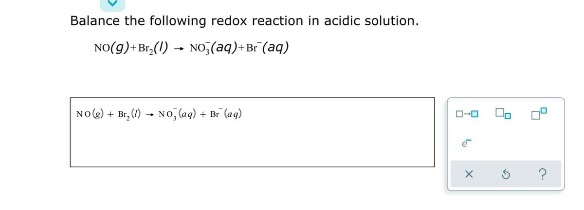 Balance the following redox reaction in acidic solution.
NO(g)+Br,(1) → NO,(aq)+Br (aq)
NO(g) + Br, (1) - NO, (aq) + Br (aq)
lo
