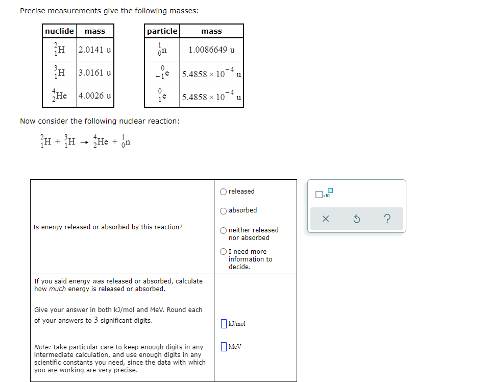 Precise measurements give the following masses:
nuclide mass
particle
mass
2.0141 u
1.0086649 u
3.0161 u
-je 5.4858 x 10¯* u
He
4.0026 u
5.4858 x 10
u
Now consider the following nuclear reaction:
H + H - He + ja
1
on
released
absorbed
Is energy released or absorbed by this reaction?
O neither released
nor absorbed
I need more
information to
decide.
If you said energy was released or absorbed, calculate
how much energy is released or absorbed.
Give your answer in both kJ/mol and MeV. Round each
of your answers to 3 significant digits.
OkJ/mol
O Mev
Note: take particular care to keep enough digits in any
intermediate calculation, and use enough digits in any
scientific constants you need, since the data with which
you are working are very precise.
