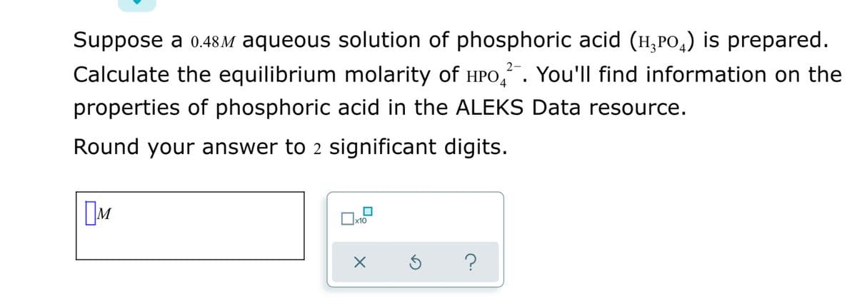 Suppose a 0.48M aqueous solution of phosphoric acid (H,PO,) is prepared.
Calculate the equilibrium molarity of HPO,. You'll find information on the
properties of phosphoric acid in the ALEKS Data resource.
Round your answer to 2 significant digits.
M
x10
