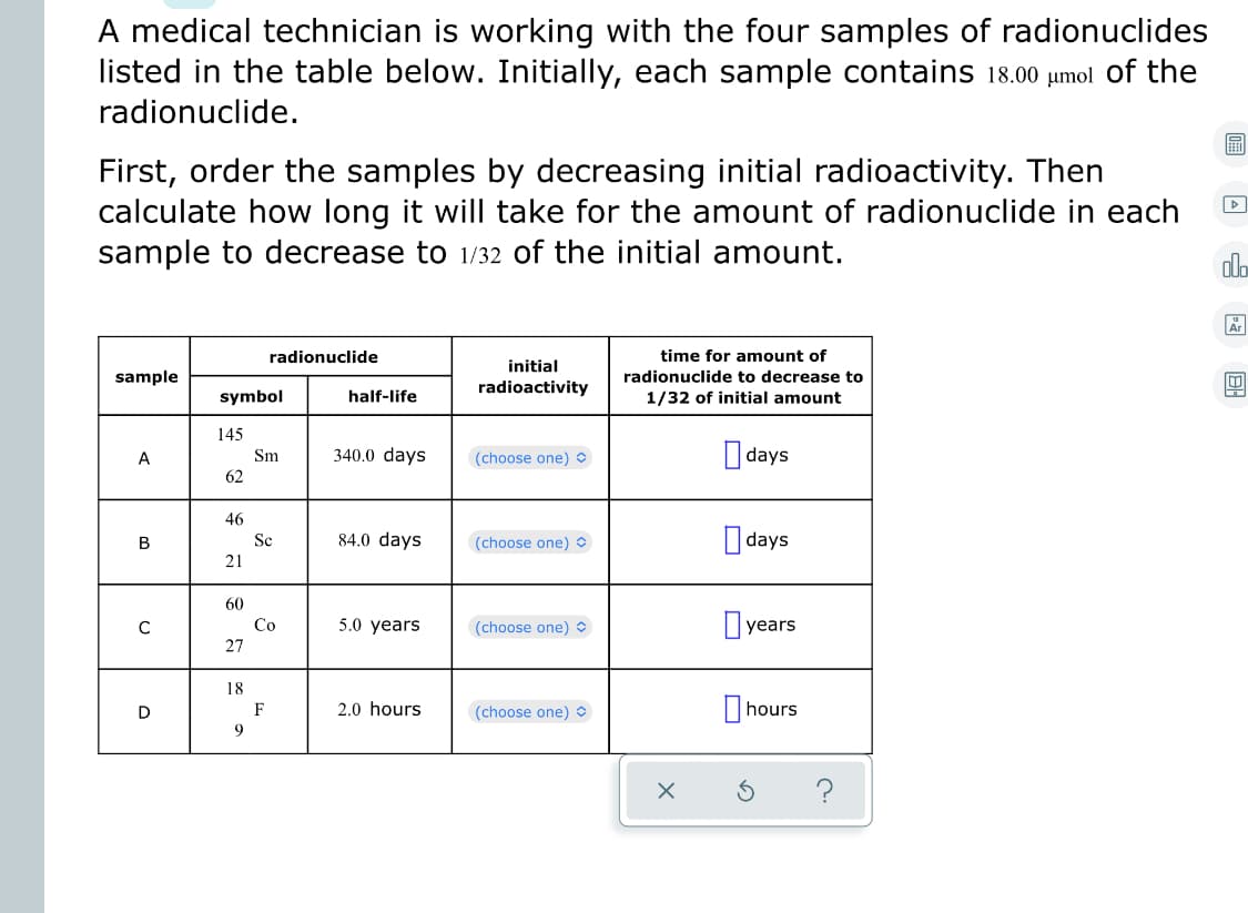 A medical technician is working with the four samples of radionuclides
listed in the table below. Initially, each sample contains 18.00 µmol of the
radionuclide.
First, order the samples by decreasing initial radioactivity. Then
calculate how long it will take for the amount of radionuclide in each
sample to decrease to 1/32 of the initial amount.
dlo
Ar
radionuclide
time for amount of
initial
sample
radionuclide to decrease to
radioactivity
symbol
half-life
1/32 of initial amount
145
340.0 days
days
A
Sm
(choose one) O
62
46
84.0 days
| days
B
Sc
(choose one) O
21
60
Co
5.0 years
(choose one)
year.
27
18
2.0 hours
(choose one)
|hours
D
F
9
?
