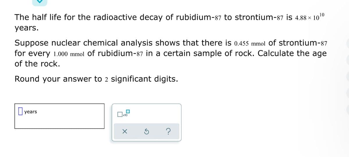 The half life for the radioactive decay of rubidium-87 to strontium-87 is 4.88 × 100
years.
Suppose nuclear chemical analysis shows that there is 0.455 mmol Of strontium-87
for every 1.000 mmol of rubidium-87 in a certain sample of rock. Calculate the age
of the rock.
Round your answer to 2 significant digits.
O years
x10
