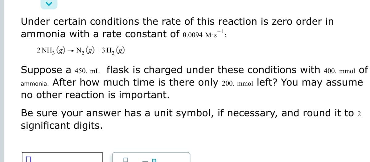 Under certain conditions the rate of this reaction is zero order in
ammonia with a rate constant of 0.0094 M·s:
2 NH3 (g) → N2 (g)+3 H, (g)
Suppose a 450. mL flask is charged under these conditions with 400. mmol Of
ammonia. After how much time is there only 200. mmol left? You may assume
no other reaction is important.
Be sure your answer has a unit symbol, if necessary, and round it to 2
significant digits.
