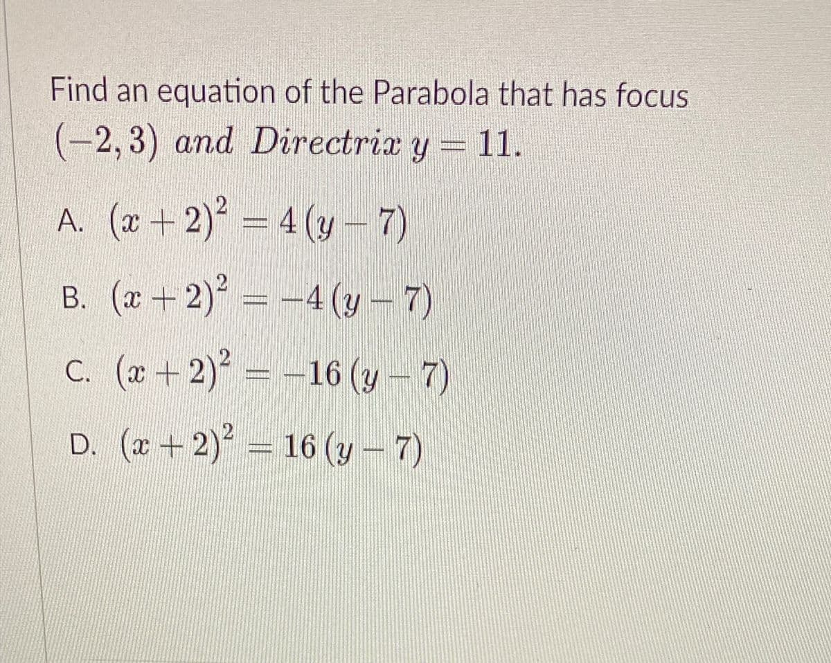 Find an equation of the Parabola that has focus
(-2, 3) and Directrix y = 11.
A. (x+2)° = 4 (y –7)
B. (x + 2)° = -4 (y – 7)
4 (y-7)
C. ( + 2)
= -16 (y – 7)
D. (2 + 2) = 16 (y- 7)
