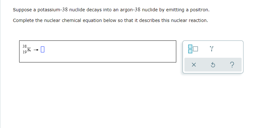 Suppose a potassium-38 nuclide decays into an argon-38 nuclide by emitting a positron.
Complete the nuclear chemical equation below so that it describes this nuclear reaction.
38 →
19 K 0
Y
X
5
?