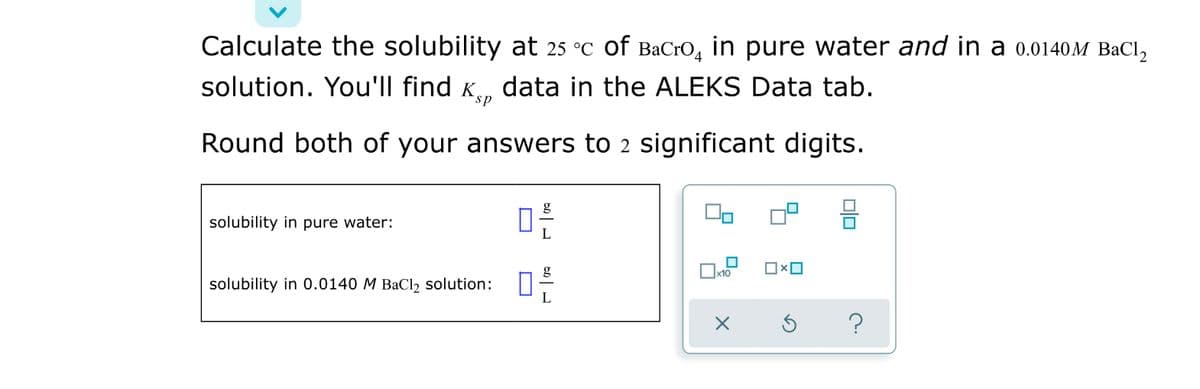Calculate the solubility at 25 °C of BaCrO, in pure water and in a 0.0140M BaCl,
solution. You'll find K, data in the ALEKS Data tab.
sp
Round both of your answers to 2 significant digits.
믐
solubility in pure water:
solubility in 0.0140 M BaCl2 solution:
b미 L
