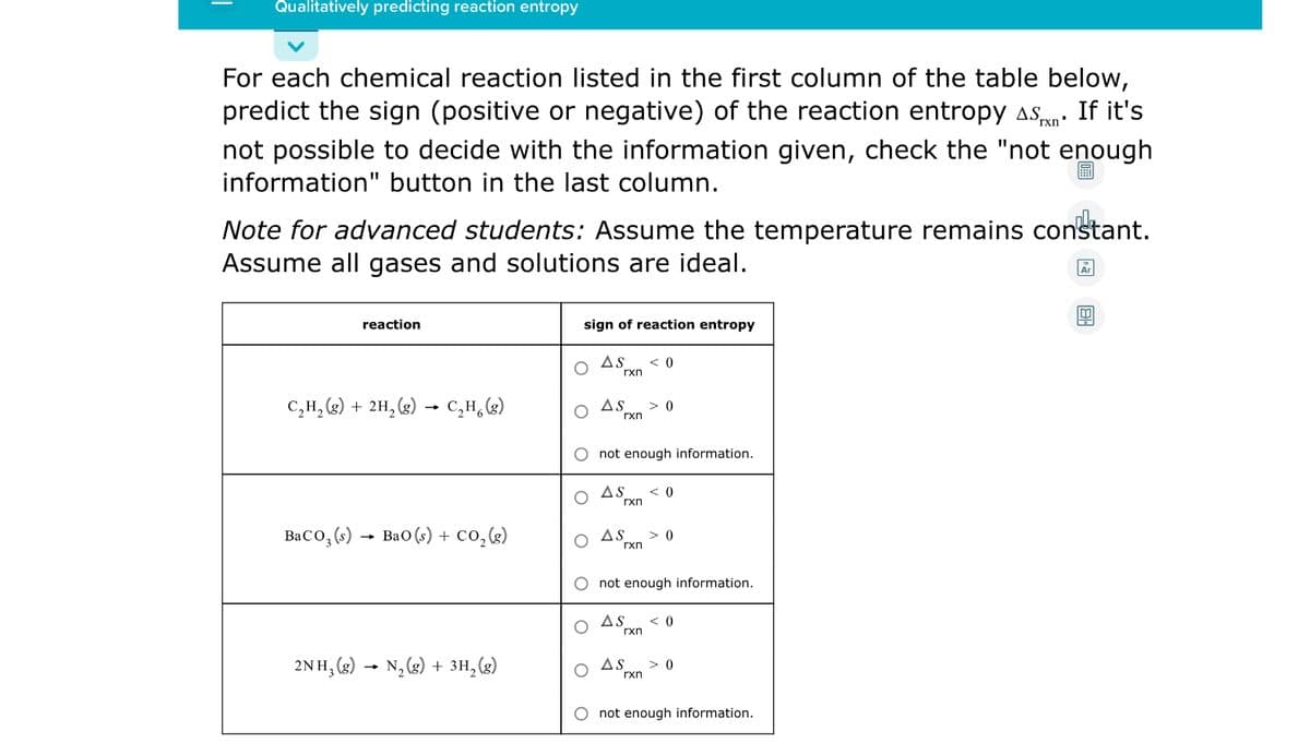 Qualitatively predicting reaction entropy
For each chemical reaction listed in the first column of the table below,
predict the sign (positive or negative) of the reaction entropy asn:
If it's
not possible to decide with the information given, check the "not enough
information" button in the last column.
Note for advanced students: Assume the temperature remains constant.
Assume all gases and solutions are ideal.
reaction
sign of reaction entropy
AS
< 0
rxn
C,H, (2) + 2H, (2) → C,H,(g)
AS
> 0
rxn
not enough information.
AS
< 0
rxn
BaCo, (s) - Bao (s) + co,()
AS
> 0
rxn
not enough information.
AS
< 0
rxn
2NH, (2) → N, (8) + 3H,(g)
AS
> 0
rxn
not enough information.
