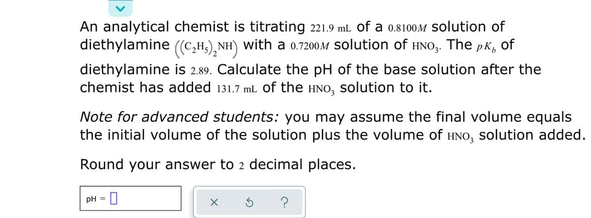 An analytical chemist is titrating 221.9 mL of a 0.8100M Solution of
diethylamine ((C,H3),NH) with a 0.7200M Solution of The pK, of
diethylamine is 2.89. Calculate the pH of the base solution after the
chemist has added 131.7 mL of the HNO, solution to it.
HNO3.
2
Note for advanced students: you may assume the final volume equals
the initial volume of the solution plus the volume of HNO, solution added.
Round your answer to 2 decimal places.
pH = U
