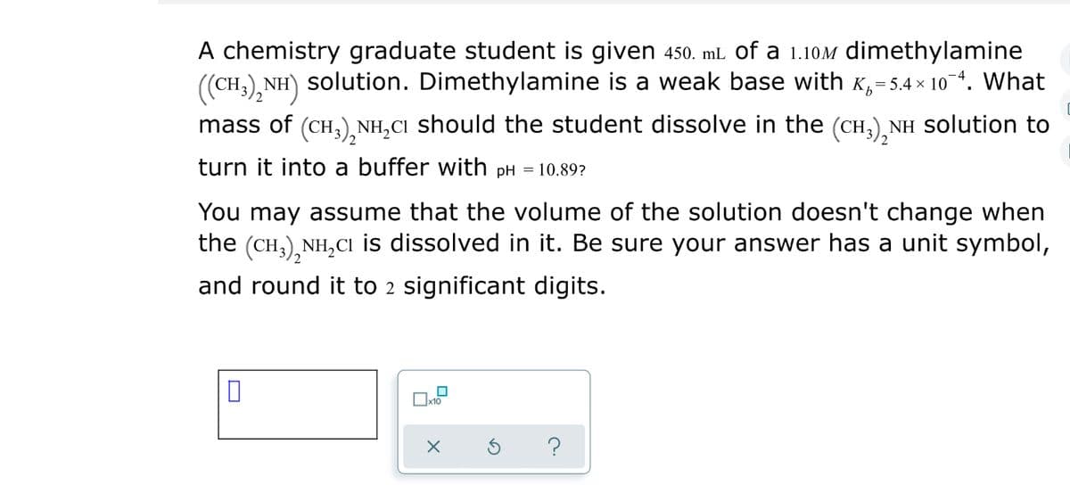 A chemistry graduate student is given 450. mL of a 1.10M dimethylamine
(CH.)
NH) solution. Dimethylamine is a weak base with K,=5.4 × 10 4. What
mass of (CH,),NH,CI should the student dissolve in the (CH,), NH solution to
turn it into a buffer with pH = 10.89?
You may assume that the volume of the solution doesn't change when
the (CH,),NH,CI is dissolved in it. Be sure your answer has a unit symbol,
and round it to 2 significant digits.
?
