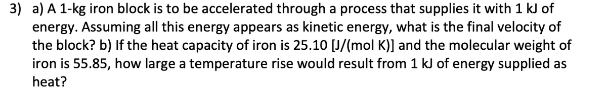 3) a) A 1-kg iron block is to be accelerated through a process that supplies it with 1 kJ of
energy. Assuming all this energy appears as kinetic energy, what is the final velocity of
the block? b) If the heat capacity of iron is 25.10 [J/(mol K)] and the molecular weight of
iron is 55.85, how large a temperature rise would result from 1 kJ of energy supplied as
heat?