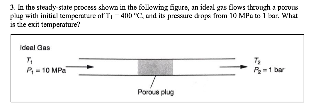 3. In the steady-state process shown in the following figure, an ideal gas flows through a porous
plug with initial temperature of T₁ = 400 °C, and its pressure drops from 10 MPa to 1 bar. What
is the exit temperature?
Ideal Gas
T₁
P₁: = 10 MPa
Porous plug
T₂
P₂ = 1 bar