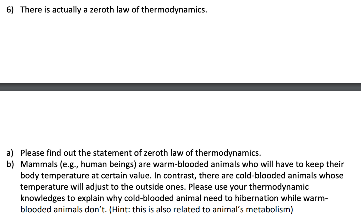 6) There is actually a zeroth law of thermodynamics.
a) Please find out the statement of zeroth law of thermodynamics.
b) Mammals (e.g., human beings) are warm-blooded animals who will have to keep their
body temperature at certain value. In contrast, there are cold-blooded animals whose
temperature will adjust to the outside ones. Please use your thermodynamic
knowledges to explain why cold-blooded animal need to hibernation while warm-
blooded animals don't. (Hint: this is also related to animal's metabolism)
