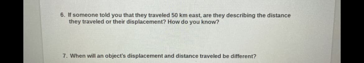 6. If someone told you that they traveled 50 km east, are they describing the distance
they traveled or their displacement? How do you know?
7. When will an object's displacement and distance traveled be different?
