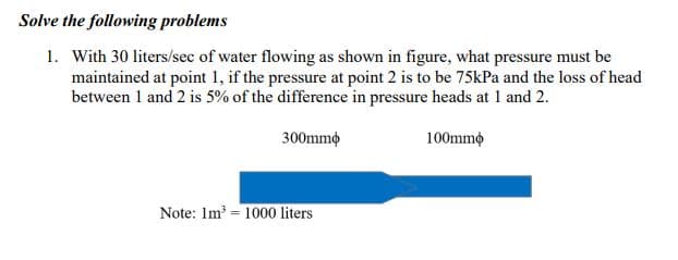Solve the following problems
1. With 30 liters/sec of water flowing as shown in figure, what pressure must be
maintained at point 1, if the pressure at point 2 is to be 75kPa and the loss of head
between 1 and 2 is 5% of the difference in pressure heads at 1 and 2.
300mmo
100mmo
Note: Im = 1000 liters

