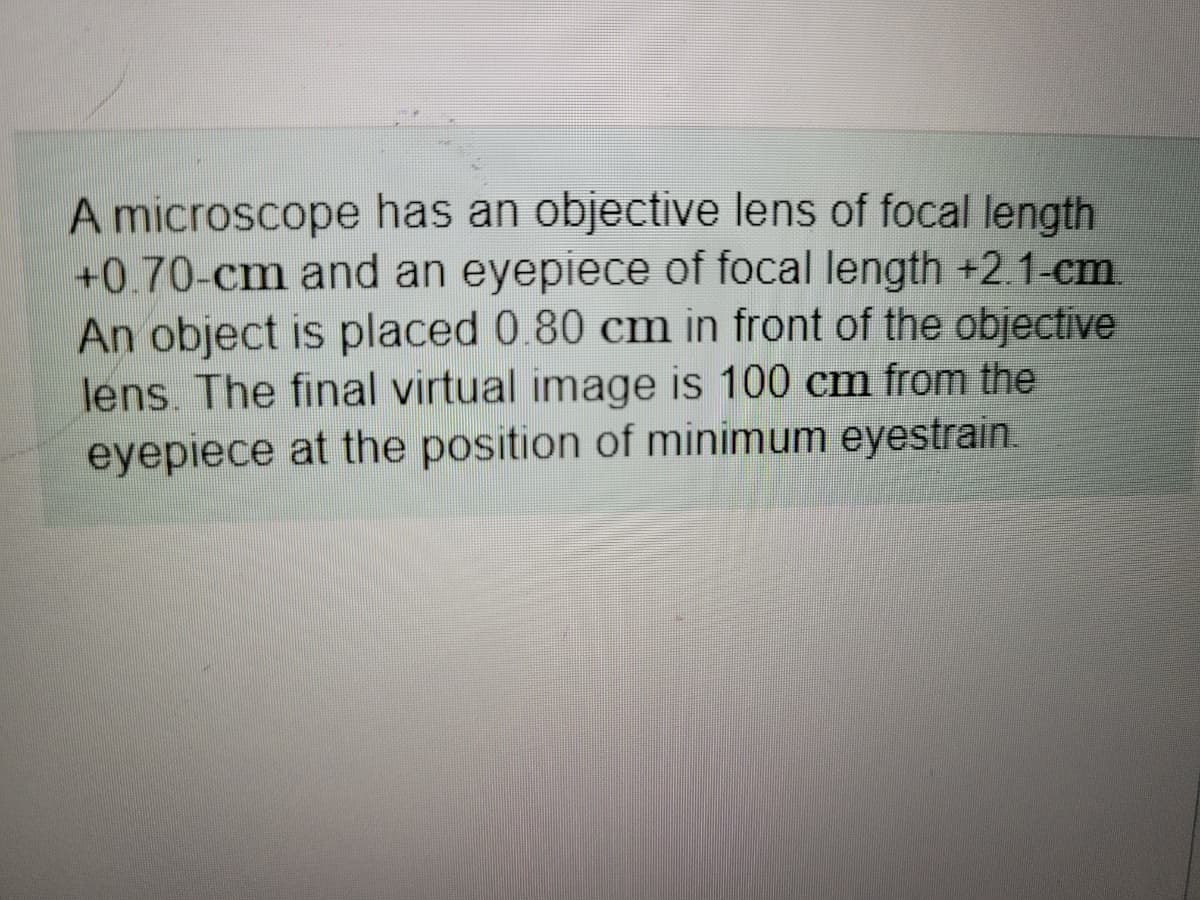 A microscope has an objective lens of focal length
+0.70-cm and an eyepiece of focal length +2.1-cm.
An object is placed 0.80 cm in front of the objective
lens. The final virtual image is 100 cm from the
eyepiece at the position of minimum eyestrain.
