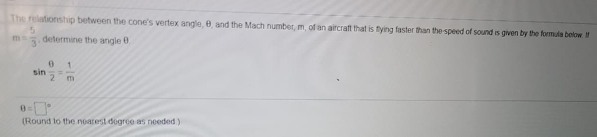 The relationship between the cone's vertex angle, 0, and the Mach number, m, of an aircraft that is flying faster than the-speed of sound is given by the formula below. If
5.
m:
3
determine the angle 0.
1
sin
(Round to the nearest degree as needed.)
