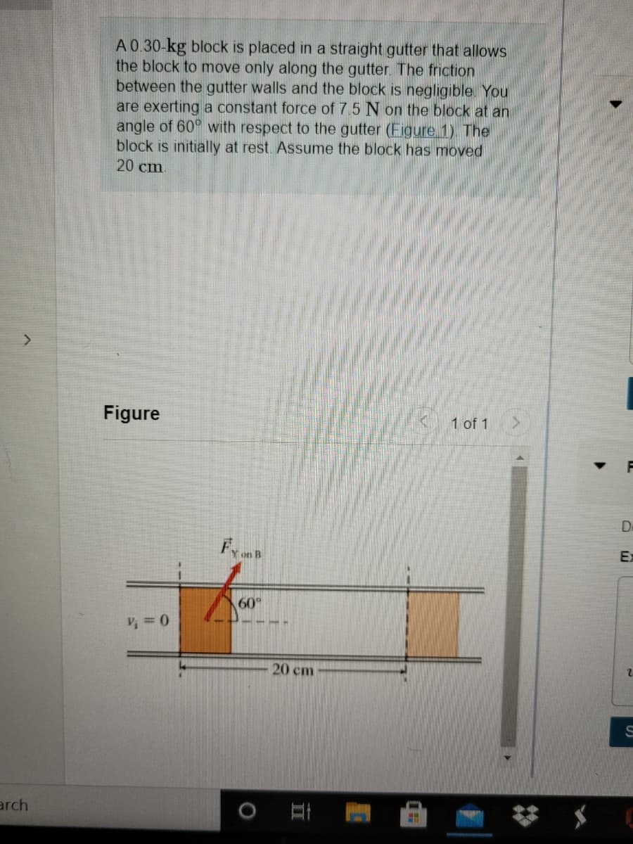 A 0.30-kg block is placed in a straight gutter that allows
the block to move only along the gutter. The friction
between the gutter walls and the block is negligible. You
are exerting a constant force of 7.5 N on the block at an
angle of 60° with respect to the gutter (Figure 1). The
block is initially at rest. Assume the block has moved
20 cm
Figure
1 of 1
De
Ex
60°
2.
20 cm
arch
II
