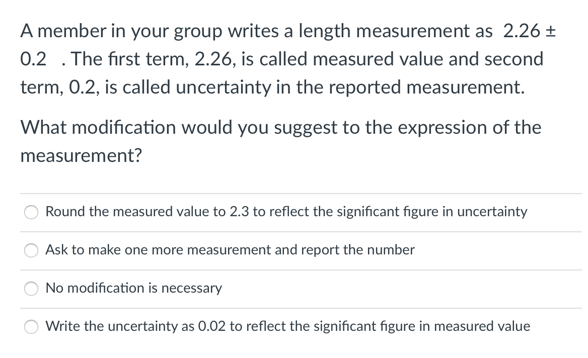 A member in your group writes a length measurement as 2.26 ±
0.2 . The first term, 2.26, is called measured value and second
term, 0.2, is called uncertainty in the reported measurement.
What modification would you suggest to the expression of the
measurement?
Round the measured value to 2.3 to reflect the significant figure in uncertainty
Ask to make one more measurement and report the number
No modification is necessary
Write the uncertainty as 0.02 to reflect the significant figure in measured value
