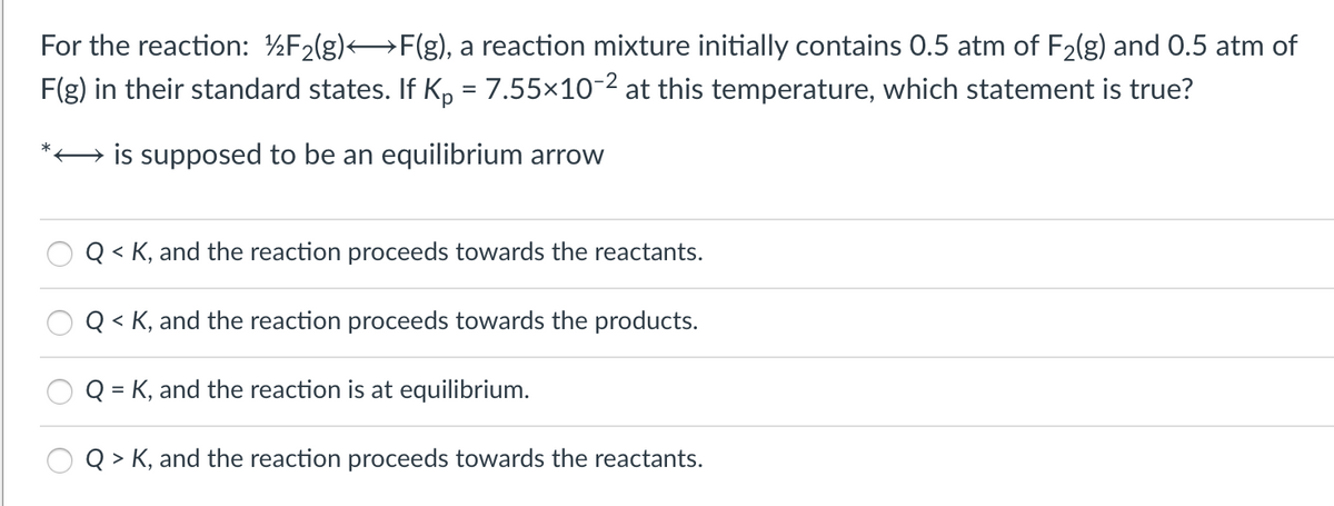 For the reaction: ½F2(g)F(g), a reaction mixture initially contains 0.5 atm of F2(g) and 0.5 atm of
F(g) in their standard states. If K, = 7.55×10-2 at this temperature, which statement is true?
%3D
is supposed to be an equilibrium arrow
Q < K, and the reaction proceeds towards the reactants.
Q < K, and the reaction proceeds towards the products.
Q = K, and the reaction is at equilibrium.
Q > K, and the reaction proceeds towards the reactants.
