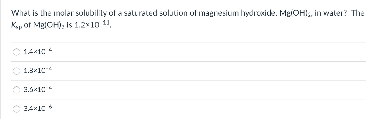 What is the molar solubility of a saturated solution of magnesium hydroxide, Mg(OH)2, in water? The
Ksp of Mg(OH)2 is 1.2x10-11.
1.4x10-4
1.8×10-4
3.6x10-4
3.4x10-6
