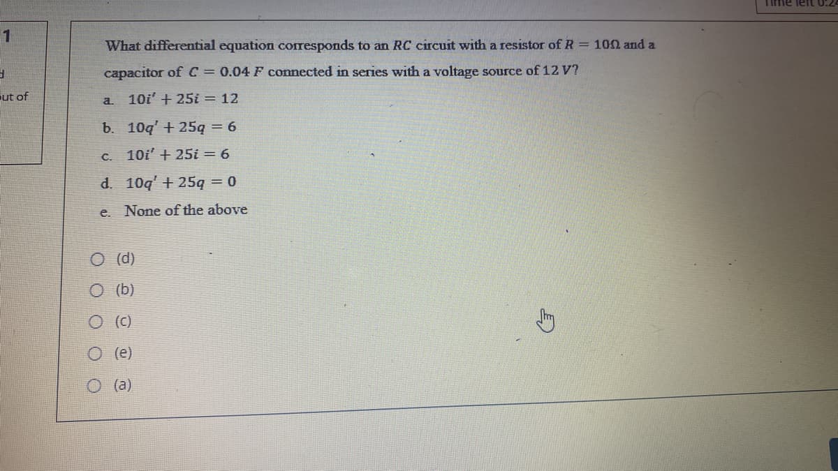 Time left 0:2
1
What differential equation corresponds to an RC circuit with a resistor of R = 102 and a
capacitor ofC 0.04 F connected in series with a voltage source of 12 V?
ut of
10i' + 25i = 12
a.
b. 10q' + 25q = 6
C. 10i' + 25i = 6
d. 10q' + 25q 0
e.
None of the above
O (d)
O (b)
O ()
(e)
O (a)
O O O O O
